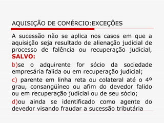 AQUISIÇÃO DE COMÉRCIO:EXCEÇÕES A sucessão não se aplica nos casos em que a aquisição seja resultado de alienação judicial de processo de falência ou recuperação judicial,  SALVO: se o adquirente for sócio da sociedade empresária falida ou em recuperação judicial; parente em linha reta ou colateral até o 4º grau, consangüíneo ou afim do devedor falido ou em recuperação judicial ou de seu sócio; ou ainda se identificado como agente do devedor visando fraudar a sucessão tributária 