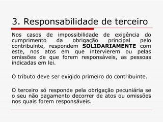 3. Responsabilidade de terceiro Nos casos de impossibilidade de exigência do cumprimento da obrigação principal pelo contribuinte, respondem  SOLIDARIAMENTE  com este, nos atos em que intervierem ou pelas omissões de que forem responsáveis, as pessoas indicadas em lei. O tributo deve ser exigido primeiro do contribuinte. O terceiro só responde pela obrigação pecuniária se o seu não pagamento decorrer de atos ou omissões nos quais forem responsáveis . 
