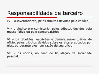 Responsabilidade de terceiro IV – o inventariante, pelos tributos devidos pelo espólio; V – o síndico e o comissário, pelos tributos devidos pela massa falida ou pelo concordatário; VI – os tabeliães, escrivães e demais serventuários de ofício, pelos tributos devidos sobre os atos praticados por eles, ou perante eles, em razão de seu ofício; VII – os sócios, no caso de liquidação de sociedade pessoal. 