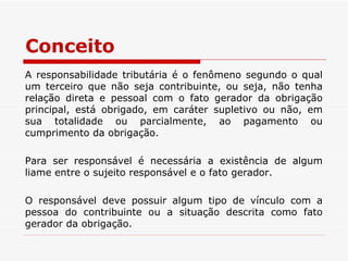 Conceito A responsabilidade tributária é o fenômeno segundo o qual um terceiro que não seja contribuinte, ou seja, não tenha relação direta e pessoal com o fato gerador da obrigação principal, está obrigado, em caráter supletivo ou não, em sua totalidade ou parcialmente, ao pagamento ou cumprimento da obrigação. Para ser responsável é necessária a existência de algum liame entre o sujeito responsável e o fato gerador.  O responsável deve possuir algum tipo de vínculo com a pessoa do contribuinte ou a situação descrita como fato gerador da obrigação. 