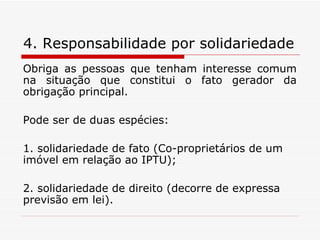 4. Responsabilidade por solidariedade   Obriga as pessoas que tenham interesse comum na situação que constitui o fato gerador da obrigação principal. Pode ser de duas espécies:  1. solidariedade de fato (Co-proprietários de um imóvel em relação ao IPTU); 2. solidariedade de direito (decorre de expressa previsão em lei). 