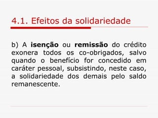 4.1. Efeitos da solidariedade b) A  isenção  ou  remissão  do crédito exonera todos os co-obrigados, salvo quando o benefício for concedido em caráter pessoal, subsistindo, neste caso, a solidariedade dos demais pelo saldo remanescente. 