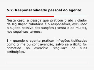 5.2. Responsabilidade pessoal do agente Neste caso, a pessoa que praticou o ato violador da legislação tributária é o responsável, excluindo o sujeito passivo das sanções (isenta-o de multa), nos seguintes termos: I – quando o agente praticar infrações tipificadas como crime ou contravenção, salvo se o ilícito for cometido no exercício “regular” de suas atribuições.  