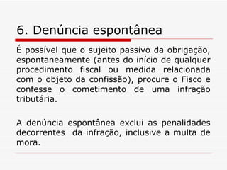 6. Denúncia espontânea É possível que o sujeito passivo da obrigação, espontaneamente (antes do início de qualquer procedimento fiscal ou medida relacionada com o objeto da confissão), procure o Fisco e confesse o cometimento de uma infração tributária. A denúncia espontânea exclui as penalidades decorrentes  da infração, inclusive a multa de mora. 