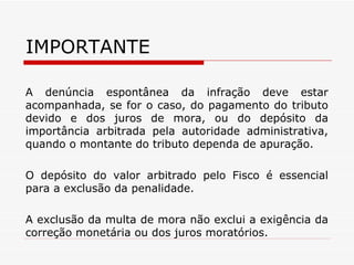 IMPORTANTE A denúncia espontânea da infração deve estar acompanhada, se for o caso, do pagamento do tributo devido e dos juros de mora, ou do depósito da importância arbitrada pela autoridade administrativa, quando o montante do tributo dependa de apuração. O depósito do valor arbitrado pelo Fisco é essencial para a exclusão da penalidade. A exclusão da multa de mora não exclui a exigência da correção monetária ou dos juros moratórios. 