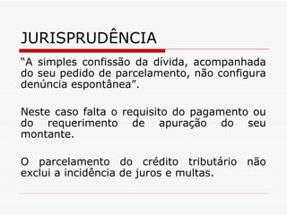 JURISPRUDÊNCIA “ A simples confissão da dívida, acompanhada do seu pedido de parcelamento, não configura denúncia espontânea”.  Neste caso falta o requisito do pagamento ou do requerimento de apuração do seu montante. O parcelamento do crédito tributário não exclui a incidência de juros e multas. 