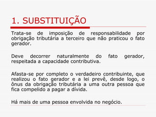 1. SUBSTITUIÇÃO Trata-se de imposição de responsabilidade por obrigação tributária a terceiro que não praticou o fato gerador. Deve decorrer naturalmente do fato gerador, respeitada a capacidade contributiva. Afasta-se por completo o verdadeiro contribuinte, que realizou o fato gerador e a lei prevê, desde logo, o ônus da obrigação tributária a uma outra pessoa que fica compelido a pagar a dívida. Há mais de uma pessoa envolvida no negócio. 