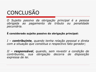CONCLUSÃO O Sujeito passivo da obrigação principal é a pessoa obrigada ao pagamento de tributo ou penalidade pecuniária. É considerado sujeito passivo da obrigação principal: I –  contribuinte , quando tenha relação pessoal e direta com a situação que constitua o respectivo fato gerador; II –  responsável , quando, sem revestir a condição de contribuinte, sua obrigação decorra de disposição expressa de lei. 