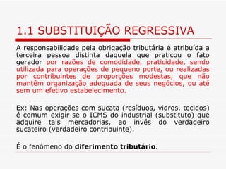 1.1 SUBSTITUIÇÃO REGRESSIVA A responsabilidade pela obrigação tributária é atribuída a terceira pessoa distinta daquela que praticou o fato gerador  por razões de comodidade, praticidade, sendo utilizada para operações de pequeno porte, ou realizadas por contribuintes de proporções modestas, que não mantêm organização adequada de seus negócios, ou até sem um efetivo estabelecimento.  Ex: Nas operações com sucata (resíduos, vidros, tecidos) é comum exigir-se o ICMS do industrial (substituto) que adquire tais mercadorias, ao invés do verdadeiro sucateiro (verdadeiro contribuinte). É o fenômeno do  diferimento tributário . 
