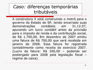 Caso:  diferenças temporárias tributáveis A construtora X está construindo o metrô para o governo do Estado de SP, tendo encerrado suas demonstrações contábeis em 31.12.07, apurando um lucro contábil antes da provisão para o imposto de renda e da contribuição social, de R$ 1.700,00. Em dezembro de 2007 emitiu uma fatura de R$ 700,00 que será recebida em janeiro de 2008. Essa fatura foi registrada contabilmente como receita do exercício 2007. (Lucro da fatura: R$ 200,00 – podendo ser postergado para 2008 pela legislação fiscal – regime de caixa). 