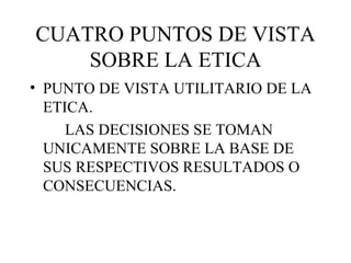 CUATRO PUNTOS DE VISTA SOBRE LA ETICA <ul><li>PUNTO DE VISTA UTILITARIO DE LA ETICA. </li></ul><ul><li>LAS DECISIONES SE T...