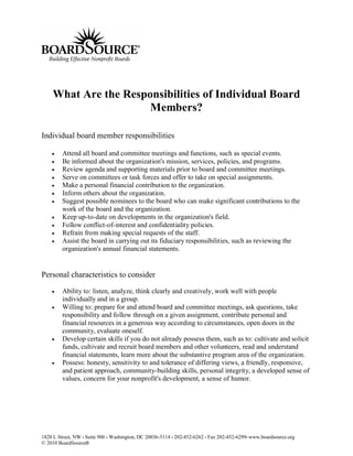 What Are the Responsibilities of Individual Board
                      Members?

Individual board member responsibilities

        Attend all board and committee meetings and functions, such as special events.
        Be informed about the organization's mission, services, policies, and programs.
        Review agenda and supporting materials prior to board and committee meetings.
        Serve on committees or task forces and offer to take on special assignments.
        Make a personal financial contribution to the organization.
        Inform others about the organization.
        Suggest possible nominees to the board who can make significant contributions to the
         work of the board and the organization.
        Keep up-to-date on developments in the organization's field.
        Follow conflict-of-interest and confidentiality policies.
        Refrain from making special requests of the staff.
        Assist the board in carrying out its fiduciary responsibilities, such as reviewing the
         organization's annual financial statements.


Personal characteristics to consider

        Ability to: listen, analyze, think clearly and creatively, work well with people
         individually and in a group.
        Willing to: prepare for and attend board and committee meetings, ask questions, take
         responsibility and follow through on a given assignment, contribute personal and
         financial resources in a generous way according to circumstances, open doors in the
         community, evaluate oneself.
        Develop certain skills if you do not already possess them, such as to: cultivate and solicit
         funds, cultivate and recruit board members and other volunteers, read and understand
         financial statements, learn more about the substantive program area of the organization.
        Possess: honesty, sensitivity to and tolerance of differing views, a friendly, responsive,
         and patient approach, community-building skills, personal integrity, a developed sense of
         values, concern for your nonprofit's development, a sense of humor.




1828 L Street, NW • Suite 900 • Washington, DC 20036-5114 • 202-452-6262 • Fax 202-452-6299• www.boardsource.org
© 2010 BoardSource®
 