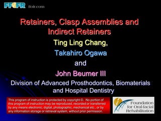 Retainers, Clasp Assemblies and
               Indirect Retainers
                                Ting Ling Chang,
                                Takahiro Ogawa
                                       and
                                John Beumer III
 Division of Advanced Prosthodontics, Biomaterials
                and Hospital Dentistry
This program of instruction is protected by copyright ©. No portion of
this program of instruction may be reproduced, recorded or transferred
by any means electronic, digital, photographic, mechanical etc., or by
any information storage or retrieval system, without prior permission.
 