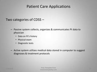 Patient Care ApplicationsTwo categories of CDSS –Passive system collects, organizes & communicates Pt data to physicianData on Pt’s historyPhysical examDiagnostic testsActive system utilizes medical data stored in computer to suggest diagnoses & treatment protocols3/1/2010Free Template from www.brainybetty.com12