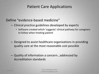 Patient Care ApplicationsDefine “evidence-based medicine”Clinical practice guidelines developed by expertsSoftware created which ‘suggests’ clinical pathway for caregivers to follow when treating patientDesigned to assist healthcare organizations in providing quality care at the most reasonable cost possibleQuality of information a concern…addressed by Accreditation standards3/1/2010Free Template from www.brainybetty.com13