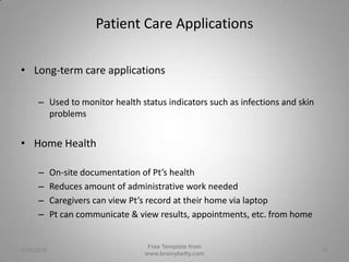 Patient Care ApplicationsLong-term care applicationsUsed to monitor health status indicators such as infections and skin problemsHome HealthOn-site documentation of Pt’s healthReduces amount of administrative work neededCaregivers can view Pt’s record at their home via laptopPt can communicate & view results, appointments, etc. from home3/1/2010Free Template from www.brainybetty.com15