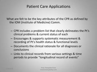 Patient Care Applications What are felt to be the key attributes of the CPR as defined by the IOM (Institute of Medicine) Comm.CPR includes a problem list that clearly delineates the Pt’s clinical problems & current status of eachEncourages & supports systematic measurement & recording of Pt’s health status & functional levelsDocuments the clinical rationale for all diagnoses or conclusionsLinks to clinical records from various settings & time periods to provide “longitudinal record of events” 3/1/2010Free Template from www.brainybetty.com4