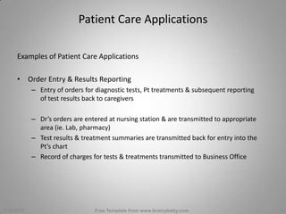Patient Care ApplicationsExamples of Patient Care ApplicationsOrder Entry & Results ReportingEntry of orders for diagnostic tests, Pt treatments & subsequent reporting of test results back to caregiversDr’s orders are entered at nursing station & are transmitted to appropriate area (ie. Lab, pharmacy)Test results & treatment summaries are transmitted back for entry into the Pt’s chartRecord of charges for tests & treatments transmitted to Business Office3/1/2010Free Template from www.brainybetty.com5