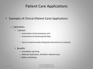 Patient Care ApplicationsExamples of Clinical (Patient Care) ApplicationsLaboratory2 phasesAutomation of test processes andAutomation of processing lab dataDone by electronically linking lab instruments to computerBenefitsImmediate reportingReduced duplication, therefore reduced costsBetter scheduling3/1/2010Free Template from www.brainybetty.com6