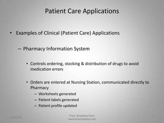 Patient Care ApplicationsExamples of Clinical (Patient Care) ApplicationsPharmacy Information SystemControls ordering, stocking & distribution of drugs to avoid medication errors Orders are entered at Nursing Station, communicated directly to PharmacyWorksheets generatedPatient labels generatedPatient profile updated3/1/2010Free Template from www.brainybetty.com7