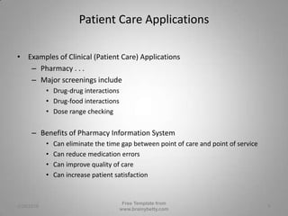 Patient Care ApplicationsExamples of Clinical (Patient Care) ApplicationsPharmacy . . .Major screenings includeDrug-drug interactionsDrug-food interactionsDose range checkingBenefits of Pharmacy Information SystemCan eliminate the time gap between point of care and point of serviceCan reduce medication errorsCan improve quality of careCan increase patient satisfaction3/1/2010Free Template from www.brainybetty.com8