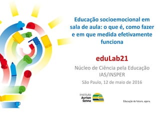 Educação socioemocional em
sala de aula: o que é, como fazer
e em que medida efetivamente
funciona
eduLab21
Núcleo de Ciência pela Educação
IAS/INSPER
São Paulo, 12 de maio de 2016
 