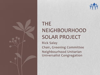THE
NEIGHBOURHOOD
SOLAR PROJECT
Rick Salay
Chair, Greening Committee
Neighbourhood Unitarian
Universalist Congregation
 