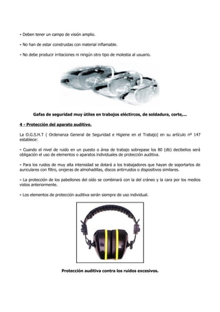 - Deben tener un campo de visión amplio.

- No han de estar construidas con material inflamable.

- No debe producir irritaciones ni ningún otro tipo de molestia al usuario.




       Gafas de seguridad muy útiles en trabajos eléctircos, de soldadura, corte,...

4 - Protección del aparato auditivo.

La O.G.S.H.T ( Ordenanza General de Seguridad e Higiene en el Trabajo) en su artículo nº 147
establece:

- Cuando el nivel de ruido en un puesto o área de trabajo sobrepase los 80 (db) decibelios será
obligación el uso de elementos o aparatos individuales de protección auditiva.

- Para los ruidos de muy alta intensidad se dotará a los trabajadores que hayan de soportarlos de
auriculares con filtro, orejeras de almohadillas, discos antirruidos o dispositivos similares.

- La protección de los pabellones del oído se combinará con la del cráneo y la cara por los medios
vistos anteriormente.

- Los elementos de protección auditiva serán siempre de uso individual.




                        Protección auditiva contra los ruidos excesivos.
 