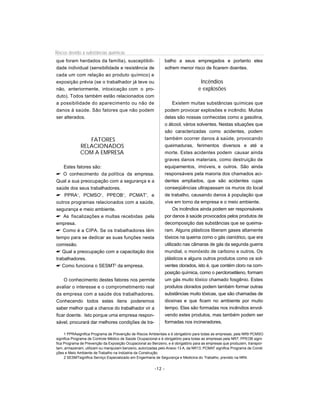 Riscos devido à substâncias químicas
que foram herdados da família), susceptibili-                    balho a seus empregados e portanto eles
dade individual (sensibilidade e resistência de                  sofrem menor risco de ficarem doentes.
cada um com relação ao produto químico) e
exposição prévia (se o trabalhador já teve ou                                      Incêndios
não, anteriormente, intoxicação com o pro-                                        e explosões
duto). Todos também estão relacionados com
a possibilidade do aparecimento ou não de                             Existem muitas substâncias químicas que
danos à saúde. São fatores que não podem                         podem provocar explosões e incêndio. Muitas
ser alterados.                                                   delas são nossas conhecidas como a gasolina,
                                                                 o álcool, vários solventes. Nestas situações que
                                                                 são caracterizadas como acidentes, podem
                FATORES                                          também ocorrer danos á saúde, provocando
             RELACIONADOS                                        queimaduras, ferimentos diversos e até a
             COM A EMPRESA                                       morte. Estes acidentes podem causar ainda
                                                                 graves danos materiais, como destruição de
    Estes fatores são:                                           equipamentos, imóveis, e outros. São ainda
 O conhecimento da política da empresa.                         responsáveis pela maioria dos chamados aci-
Qual a sua preocupação com a segurança e a                       dentes ampliados, que são acidentes cujas
saúde dos seus trabalhadores.                                    conseqüências ultrapassam os muros do local
 PPRA1, PCMSO1, PPEOB1, PCMAT1, e                               de trabalho, causando danos à população que
outros programas relacionados com a saúde,                       vive em torno da empresa e o meio ambiente.
segurança e meio ambiente.                                            Os incêndios ainda podem ser responsáveis
 As fiscalizações e multas recebidas pela                       por danos à saúde provocados pelos produtos de
empresa.                                                         decomposição das substâncias que se queima-
 Como é a CIPA. Se os trabalhadores têm                         ram. Alguns plásticos liberam gases altamente
tempo para se dedicar as suas funções nesta                      tóxicos na queima como o gás cianídrico, que era
comissão.                                                        utilizado nas câmaras de gás da segunda guerra
 Qual a preocupação com a capacitação dos                       mundial, o monóxido de carbono e outros. Os
trabalhadores.                                                   plásticos e alguns outros produtos como os sol-
 Como funciona o SESMT2 da empresa.                             ventes clorados, isto é, que contém cloro na com-
                                                                 posição química, como o percloroetileno, formam
    O conhecimento destes fatores nos permite                    um gás muito tóxico chamado fosgênio. Estes
avaliar o interesse e o comprometimento real                     produtos clorados podem também formar outras
da empresa com a saúde dos trabalhadores.                        substâncias muito tóxicas, que são chamadas de
Conhecendo todos estes itens poderemos                           dioxinas e que ficam no ambiente por muito
saber melhor qual a chance do trabalhador vir a                  tempo. Elas são formadas nos incêndios envol-
ficar doente. Isto porque uma empresa respon-                    vendo estes produtos, mas também podem ser
sável, procurará dar melhores condições de tra-                  formadas nos incineradores.

     1 PPRAsignifica Programa de Prevenção de Riscos Ambientais e é obrigatório para todas as empresas, pela NR9 PCMSO
significa Programa de Controle Médico de Saúde Ocupacional e é obrigatório para todas as empresas pela NR7; PPEOB signi-
fica Programa de Prevenção da Exposição Ocupacional ao Benzeno, e é obrigatório para as empresas que produzem, transpor-
tam, armazenam, utilizam ou manipulam benzeno, autorizadas pelo Anexo 13 A, da NR13; PCMAT significa Programa de Condi-
ções e Meio Ambiente de Trabalho na Indústria da Construção.
     2 SESMTsignifica Serviço Especializado em Engenharia de Segurança e Medicina do Trabalho, previsto na NR4.


                                                         -12 -
 