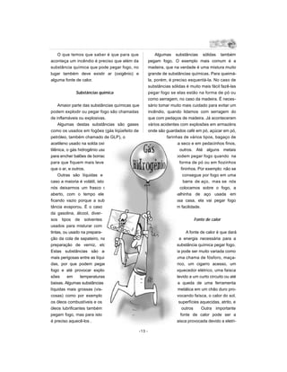 O que temos que saber é que para que                  Algumas substâncias sólidas também
aconteça um incêndio é preciso que além da           pegam fogo. O exemplo mais comum é a
substância química que pode pegar fogo, no           madeira, que na verdade é uma mistura muito
lugar também deve existir ar (oxigênio) e            grande de substâncias químicas. Para queimá-
alguma fonte de calor.                               la, porém, é preciso esquentá-la. No caso de
                                                     substâncias sólidas é muito mais fácil fazê-las
             Substâncias química                     pegar fogo se elas estão na forma de pó ou
                                                     como serragem, no caso da madeira. É neces-
     Amaior parte das substâncias químicas que       sário tomar muito mais cuidado para evitar um
podem explodir ou pegar fogo são chamadas            incêndio, quando lidamos com serragem do
de inflamáveis ou explosivas.                        que com pedaços de madeira. Já aconteceram
     Algumas destas substâncias são gases            vários acidentes com explosões em armazéns
como os usados em fogões (gás liqüefeito de          onde são guardados café em pó, açúcar em pó,
petróleo, também chamado de GLP), o                            farinhas de vários tipos, bagaço de
acetileno usado na solda oxi-ace-                                cana seco e em pedacinhos finos,
tilênica, o gás hidrogênio usado                                   e outros. Até alguns metais
para encher balões de borracha                                      podem pegar fogo quando na
para que fiquem mais leve do                                          forma de pó ou em fiozinhos
que o ar, e outros.                                                    fininhos. Por exemplo: não se
     Outras são líquidas e neste                                        consegue por fogo em uma
caso a maioria é volátil, isto é, se                                     barra de aço, mas se nós
nós deixarmos um frasco delas                                         colocamos sobre o fogo, a
aberto, com o tempo ele vai                                         palhinha de aço usada em
ficando vazio porque a subs-                                      nossa casa, ela vai pegar fogo
tância evaporou. É o caso                                         com facilidade.
da gasolina, álcool, diver-
sos tipos de solventes                                                       Fonte de calor
usados para misturar com
tintas, ou usado na prepara-                                             A fonte de calor é que dará
ção da cola de sapateiro, na                                         a energia necessária para a
preparação de verniz, etc.                                          substância química pegar fogo.
Estas substâncias são as                                          Ela pode ser muito variada como
mais perigosas entre as líqui-                                     uma chama de fósforo, maça-
das, por que podem pegar                                            rico, um cigarro acesso, um
fogo e até provocar explo-                                         aquecedor elétrico, uma faisca
sões      em     temperaturas                                      devido a um curto circuito ou até
baixas. Algumas substâncias                                         a queda de uma ferramenta
líquidas mais grossas (vis-                                         metálica em um chão duro pro-
cosas) como por exemplo                                             vocando faísca, o calor do sol,
os óleos combustíveis e os                                           superfícies aquecidas, atrito, e
óleos lubrificantes também                                             outros    Outra importante
pegam fogo, mas para isto                                             fonte de calor pode ser a
é preciso aquecê-los .                                             faisca provocada devido a eletri-

                                             -13 -
 