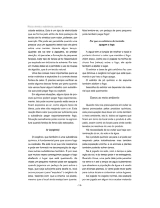 Riscos devido à substâncias químicas
cidade estática. Esta é um tipo de eletricidade            Mas lembre-se, um pedaço de pano pequeno
que se forma pelo atrito de dois pedaços de                pode também pegar fogo!
tecido de fio sintético com nylon, poliester, por
exemplo. Ela pode ser percebida quando uma                        Por que os extintores de incêndio
pessoa usa um agasalho deste tipo de pano                                 apagam o fogo.
sobre uma camisa, durante algum tempo.
Quando ela vai tirar o agasalho, se prestar                     A água tem a função de resfriar o local e
atenção, irá perceber a formação de pequenas               portanto diminui o calor que mantém o fogo.
faíscas. Este tipo de faísca já foi responsável            Além disso, como ela é jogada na forma de
por explosão em indústria de solvente. Por isso            chuva fina (névoa) sobre o fogo, ela ajuda
em muitas delas só e permitido o uso de roupas             também a abafar o lugar.
de algodão, que é um tecido natural.                            O extintor a base de gás carbônico faz com
    Uma das coisas mais importantes para se                que diminua o oxigênio no lugar que está quei-
evitar incêndios e explosões é o controle destas           mando e por isso o fogo apaga.
fontes de calor. É preciso sempre verificar se                  O extintor de pó químico e de espuma
existe alguma dessas fontes por perto quando               também abafam o fogo.
nós vamos fazer algum trabalho com substân-                     Aescolha do extintor vai depender da mate-
cia que pode pegar fogo ou explodir.                       rial que está queimando
    Em algumas situações, alguns tipos de pro-
duto químico podem pegar fogo espontanea-                         Danos ao meio ambiente
mente. Isto pode ocorrer quando estão secos e
ficam expostos ao ar, como alguns tipos de                     Quando nós nos preocupamos em evitar os
óleos, pois eles vão reagindo com o ar. Esta               danos provocados pelos produtos químicos,
reação libera calor que pode ser suficiente para           esta preocupação deve levar em conta também
a substância pegar espontaneamente fogo.                   o meio ambiente, isto é, todos os lugares que
Situação semelhante pode ocorrer na agricul-               ficam em torno do local onde o produto é utili-
tura quando fardos de fenos são estocados.                 zado, assim como os locais para onde serão
                                                           levados os resíduos do uso do produto.
                  Ar (oxigênio)                                Há necessidade de se evitar que haja con-
                                                           taminação do ar, do solo e da água.
   O oxigênio, que também é uma substância                     Se o produto químico vai para o ar pode ser
química, é fundamental para que ocorra fogo                respirado pelos trabalhadores mas também
ou explosão. Ele está no ar que nós respiramos             pela população vizinha, e os animais e plantas
e pode ser formado na decomposição de algu-                também poderão sofrer danos.
mas outras substâncias também. É por isso                      Se é jogado no solo, com o tempo e pela
que muitas vezes conseguimos apagar o fogo                 ação do sol, e do tempo pode ir se estragando.
abafando o lugar que está queimando. As                    Quando chove, uma parte dele pode penetrar
vezes um pequeno incêndio pode ser apagado                 na terra e ir até o lençol de água subterrâneo
quando jogamos um pedaço de pano sobre o                   que abastece a população de água e é usado
fogo, que seja suficiente para abafá-lo. Isso              por diversas plantas. O vento pode levar parte
ocorre porque o pano “expulsou” o oxigênio da              para outros locais e contaminar outros lugares.
área, fazendo com que a chama se acabe,                        Se jogado no esgoto normal, ela acabará
mesmo que o local ainda esteja bem quente.                 por ser jogado em algum rio e acabar matando

                                                    -14-
 