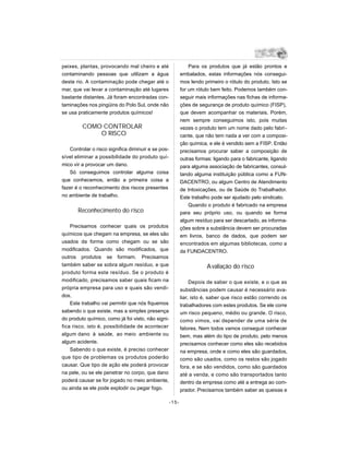 peixes, plantas, provocando mal cheiro e até                   Para os produtos que já estão prontos e
contaminando pessoas que utilizam a água                   embalados, estas informações nós consegui-
deste rio. A contaminação pode chegar até o                mos lendo primeiro o rótulo do produto. Isto se
mar, que vai levar a contaminação até lugares              for um rótulo bem feito. Podemos também con-
bastante distantes. Já foram encontradas con-              seguir mais informações nas fichas de informa-
taminações nos pingüins do Polo Sul, onde não              ções de segurança de produto químico (FISP),
se usa praticamente produtos químicos!                     que devem acompanhar os materiais. Porém,
                                                           nem sempre conseguimos isto, pois muitas
         COMO CONTROLAR                                    vezes o produto tem um nome dado pelo fabri -
             O RISCO                                       cante, que não tem nada a ver com a composi-
                                                           ção química, e ele é vendido sem a FISP. Então
   Controlar o risco significa diminuir e se pos-          precisamos procurar saber a composição de
sível eliminar a possibilidade do produto quí-             outras formas: ligando para o fabricante, ligando
mico vir a provocar um dano.                               para alguma associação de fabricantes, consul-
   Só conseguimos controlar alguma coisa                   tando alguma instituição pública como a FUN-
que conhecemos, então a primeira coisa a                   DACENTRO, ou algum Centro de Atendimento
fazer é o reconhecimento dos riscos presentes              de Intoxicações, ou de Saúde do Trabalhador.
no ambiente de trabalho.                                   Este trabalho pode ser ajudado pelo sindicato.
                                                               Quando o produto é fabricado na empresa
       Reconhecimento do risco                             para seu próprio uso, ou quando se forma
                                                           algum resíduo para ser descartado, as informa-
    Precisamos conhecer quais os produtos                  ções sobre a substância devem ser procuradas
químicos que chegam na empresa, se eles são                em livros, banco de dados, que podem ser
usados da forma como chegam ou se são                      encontrados em algumas bibliotecas, como a
modificados. Quando são modificados, que                   da FUNDACENTRO.
outros produtos se formam. Precisamos
também saber se sobra algum resíduo, e que                             A valiação do risco
produto forma este resíduo. Se o produto é
modificado, precisamos saber quais ficam na                     Depois de saber o que existe, e o que as
própria empresa para uso e quais são vendi-                substâncias podem causar é necessário ava-
dos.                                                       liar, isto é, saber que risco estão correndo os
    Este trabalho vai permitir que nós fiquemos            trabalhadores com estes produtos. Se ele corre
sabendo o que existe, mas a simples presença               um risco pequeno, médio ou grande. O risco,
do produto químico, como já foi visto, não signi-          como vimos, vai depender de uma série de
fica risco, isto é, possibilidade de acontecer             fatores. Nem todos vamos conseguir conhecer
algum dano à saúde, ao meio ambiente ou                    bem, mas além do tipo de produto, pelo menos
algum acidente.                                            precisamos conhecer como eles são recebidos
    Sabendo o que existe, é preciso conhecer               na empresa, onde e como eles são guardados,
que tipo de problemas os produtos poderão                  como são usados, como os restos são jogado
causar. Que tipo de ação ele poderá provocar               fora, e se são vendidos, como são guardados
na pele, ou se ele penetrar no corpo, que dano             até a venda, e como são transportados tanto
poderá causar se for jogado no meio ambiente,              dentro da empresa como até a entrega ao com-
ou ainda se ele pode explodir ou pegar fogo.               prador. Precisamos também saber as queixas e

                                                    -15-
 