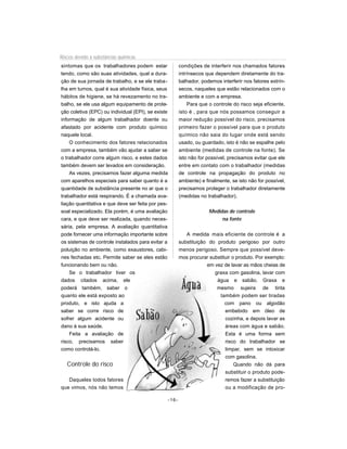 Riscos devido à substâncias químicas
sintomas que os trabalhadores podem estar              condições de interferir nos chamados fatores
tendo, como são suas atividades, qual a dura-          intrínsecos que dependem diretamente do tra-
ção de sua jornada de trabalho, e se ele traba-        balhador, podemos interferir nos fatores extrín-
lha em turnos, qual é sua atividade física, seus       secos, naqueles que estão relacionados com o
hábitos de higiene, se há revezamento no tra-          ambiente e com a empresa.
balho, se ele usa algum equipamento de prote-              Para que o controle do risco seja eficiente,
ção coletiva (EPC) ou individual (EPI), se existe      isto é , para que nós possamos conseguir a
informação de algum trabalhador doente ou              maior redução possível do risco, precisamos
afastado por acidente com produto químico              primeiro fazer o possível para que o produto
naquele local.                                         químico não saia do lugar onde está sendo
    O conhecimento dos fatores relacionados            usado, ou guardado, isto é não se espalhe pelo
com a empresa, também vão ajudar a saber se            ambiente (medidas de controle na fonte). Se
o trabalhador corre algum risco, e estes dados         isto não for possível, precisamos evitar que ele
também devem ser levados em consideração.              entre em contato com o trabalhador (medidas
    As vezes, precisamos fazer alguma medida           de controle na propagação do produto no
com aparelhos especiais para saber quanto é a          ambiente) e finalmente, se isto não for possível,
quantidade de substância presente no ar que o          precisamos proteger o trabalhador diretamente
trabalhador está respirando. É a chamada ava-          (medidas no trabalhador).
liação quantitativa e que deve ser feita por pes-
soal especializado. Ela porém, é uma avaliação                       Medidas de controle
cara, e que deve ser realizada, quando neces-                             na fonte
sária, pela empresa. A avaliação quantitativa
pode fornecer uma informação importante sobre             A medida mais eficiente de controle é a
os sistemas de controle instalados para evitar a       substituição do produto perigoso por outro
poluição no ambiente, como exaustores, cabi-           menos perigoso. Sempre que possível deve-
nes fechadas etc. Permite saber se eles estão          mos procurar substituir o produto. Por exemplo:
funcionando bem ou não.                                            em vez de lavar as mãos cheias de
    Se o trabalhador tiver os                                         graxa com gasolina, lavar com
dados citados acima, ele                                               água e sabão. Graxa e
poderá também, saber o                                                 mesmo sujeira de tinta
quanto ele está exposto ao                                              também podem ser tiradas
produto, e isto ajuda a                                                    com pano ou algodão
saber se corre risco de                                                    embebido em óleo de
sofrer algum acidente ou                                                   cozinha, e depois lavar as
dano à sua saúde.                                                          áreas com água e sabão.
    Feita a avaliação de                                                   Esta é uma forma sem
risco, precisamos saber                                                    risco do trabalhador se
como controlá-lo.                                                          limpar, sem se intoxicar
                                                                           com gasolina.
   Controle do risco                                                            Quando não dá para
                                                                           substituir o produto pode-
   Daqueles todos fatores                                                  remos fazer a substituição
que vimos, nós não temos                                                   ou a modificação de pro-

                                                -16-
 