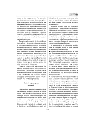 cessos e de equipamentos. Por exemplo:                  feita colocando um exaustor em cima da fonte,
quando é necessário o uso de uma empilha-               isto é no lugar de onde o produto químico pode
deira, em ambientes fechados, é preferível que          sair. Este processo é chamado de ventilação
ela seja elétrica do que com motor à combus-            local exaustora.
tão. Quando ocorre a queima do combustível                  Podemos também fazer um isolamento.
para a empilhadeira funcionar, gases tóxicos            Podemos isolar a fonte de produto químico colo-
são soltos no ar, e vão ser respirados pelos tra-       cando em um lugar fechado, ou isolar o trabalha-
balhadores. Claro que neste caso é preciso              dor, fazendo com que ele fique dentro de uma
verificar que a eletricidade não irá causar um          cabine de operação. Afonte também fica isolada
outro risco, como no caso de ambientes com              se ela ficar longe do trabalhador. Também pode-
vapores de solventes.                                   mos programar o trabalho com produtos perigo-
    Outra forma importante de diminuição do             sos em momentos e locais onde houver o menor
risco na fonte é fazer o controle e manutenção          número possível de trabalhadores.
de processos e equipamentos. O controle de                  O espalhamento da substância também
equipamentos, como por exemplo, o ajuste de             pode ser controlada através de várias medidas
motores que funcionam com gasolina ou óleo              no ambiente de trabalho como:
diesel, permite que se libere menos substância           Organizar a planta do local (lay-out) de forma
poluente para o ambiente. A manutenção não              que o trabalhador não precise andar muito car-
deve ser feita só quando o equipamento estiver          regando o produto, de forma a evitar que pes-
vazando ou quebrar. É preciso fazer sempre              soas que não estão trabalhando naquele lugar
manutenção preventiva, isto é, de tempos em             passem por onde houver substância perigosa.
tempos, mesmo que o aparelho ainda não                  Além disso, posição adequada dos equipamen-
esteja apresentando problemas.                          tos pode facilitar a circulação e a fuga em caso
    Quando o trabalho pode liberar poeira, por          de acidente, assim como a ventilação do
exemplo, quando se perfura uma rocha, pode-             ambiente. Procedimentos de trabalho executa-
mos diminuir a quantidade de poeira que se              dos em seqüência, também são facilitados se
espalha pelo ambiente, molhando o lugar onde            os equipamentos são também colocados de
se faz a perfuração. Isto se chama método               forma apropriada;
úmido para controle do risco e pode ser utili-           Manter a limpeza. Poeiras acumuladas no
zado em uma porção de processos.                        chão ou sobre móveis e equipamentos podem
                                                        ser levantadas e se espalhar pelo ambiente nova-
           Controle na propagação                       mente. É necessário existir procedimentos ade-
                 do agente                              quados de controle de derramamento e descarte;
                                                         O transporte deve ser feito com segurança.
    Para evitar que a substância se esparrame           Devemos ter carrinhos ou outro sistema ade-
pelo ambiente podemos trabalhar de várias               quado para transporte de materiais perigosos,
formas. Uma delas é colocando algum tipo de             que devem estar em frascos bem fechados. Para
ventilação no local. Esta ventilação pode ser           o transporte fora da empresa existe uma legisla-
feita trabalhando em local bem aberto, sem              ção sobre “Transporte de produtos perigosos”.
paredes como um galpão, ou com portas e                  A armazenagem das substâncias químicas
janelas abertas, ou com ajuda de ventilador.            precisa ser cuidadosa. Não podem ser guarda-
Este processo é chamado de ventilação geral             das de qualquer jeito e em qualquer lugar. Pre-
ou diluidora. A ventilação também pode ser              cisa haver local próprio e seguro. As pessoas

                                                - 17-
 