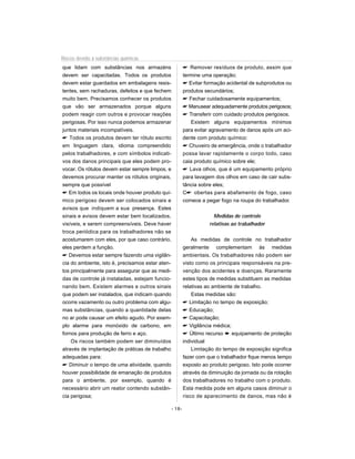 Riscos devido à substâncias químicas
que lidam com substâncias nos armazéns                     Remover resíduos de produto, assim que
devem ser capacitadas. Todos os produtos                  termine uma operação;
devem estar guardados em embalagens resis-                 Evitar formação acidental de subprodutos ou
tentes, sem rachaduras, defeitos e que fechem             produtos secundários;
muito bem. Precisamos conhecer os produtos                 Fechar cuidadosamente equipamentos;
que vão ser armazenados porque alguns                      Manusear adequadamente produtos perigosos;
podem reagir com outros e provocar reações                 Transferir com cuidado produtos perigosos.
perigosas. Por isso nunca podemos armazenar                  Existem alguns equipamentos mínimos
juntos materiais incompatíveis.                           para evitar agravamento de danos após um aci-
 Todos os produtos devem ter rótulo escrito              dente com produto químico:
em linguagem clara, idioma compreendido                    Chuveiro de emergência, onde o trabalhador
pelos trabalhadores, e com símbolos indicati-             possa lavar rapidamente o corpo todo, caso
vos dos danos principais que eles podem pro-              caia produto químico sobre ele;
vocar. Os rótulos devem estar sempre limpos, e             Lava olhos, que é um equipamento próprio
devemos procurar manter os rótulos originais,             para lavagem dos olhos em caso de cair subs-
sempre que possível                                       tância sobre eles;
 Em todos os locais onde houver produto quí-             C obertas para abafamento de fogo, caso
mico perigoso devem ser colocados sinais e                comece a pegar fogo na roupa do trabalhador.
avisos que indiquem a sua presença. Estes
sinais e avisos devem estar bem localizados,                           Medidas de controle
visíveis, e serem compreensíveis. Deve haver                         relativas ao trabalhador
troca periódica para os trabalhadores não se
acostumarem com eles, por que caso contrário,                 As medidas de controle no trabalhador
eles perdem a função.                                     geralmente complementam às medidas
 Devemos estar sempre fazendo uma vigilân-               ambientais. Os trabalhadores não podem ser
cia do ambiente, isto é, precisamos estar aten-           visto como os principais responsáveis na pre-
tos principalmente para assegurar que as medi-            venção dos acidentes e doenças. Raramente
das de controle já instaladas, estejam funcio-            estes tipos de medidas substituem as medidas
nando bem. Existem alarmes e outros sinais                relativas ao ambiente de trabalho.
que podem ser instalados, que indicam quando                  Estas medidas são:
ocorre vazamento ou outro problema com algu-               Limitação no tempo de exposição;
mas substâncias, quando a quantidade delas                 Educação;
no ar pode causar um efeito agudo. Por exem-               Capacitação;
plo alarme para monóxido de carbono, em                    Vigilância médica;
fornos para produção de ferro e aço.                       Último recurso ² equipamento de proteção
    Os riscos também podem ser diminuídos                 individual
através de implantação de práticas de trabalho                Limitação do tempo de exposição significa
adequadas para:                                           fazer com que o trabalhador fique menos tempo
 Diminuir o tempo de uma atividade, quando               exposto ao produto perigoso. Isto pode ocorrer
houver possibilidade de emanação de produtos              através da diminuição da jornada ou da rotação
para o ambiente, por exemplo, quando é                    dos trabalhadores no trabalho com o produto.
necessário abrir um reator contendo substân-              Esta medida pode em alguns casos diminuir o
cia perigosa;                                             risco de aparecimento de danos, mas não é

                                                  - 18-
 