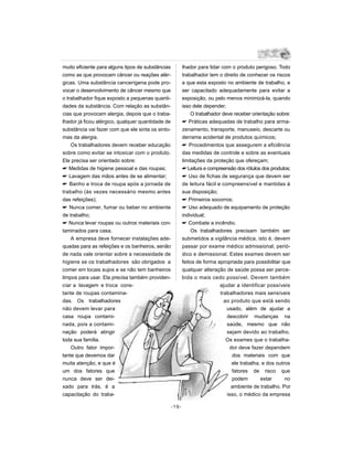 muito eficiente para alguns tipos de substâncias          lhador para lidar com o produto perigoso. Todo
como as que provocam câncer ou reações alér-              trabalhador tem o direito de conhecer os riscos
gicas. Uma substância cancerígena pode pro-               a que esta exposto no ambiente de trabalho, e
vocar o desenvolvimento de câncer mesmo que               ser capacitado adequadamente para evitar a
o trabalhador fique exposto a pequenas quanti-            exposição, ou pelo menos minimizá-la, quando
dades da substância. Com relação as substân-              isso dele depender.
cias que provocam alergia, depois que o traba-                O trabalhador deve receber orientação sobre:
lhador já ficou alérgico, qualquer quantidade de           Práticas adequadas de trabalho para arma-
substância vai fazer com que ele sinta os sinto-          zenamento, transporte, manuseio, descarte ou
mas da alergia.                                           derrame acidental de produtos químicos;
    Os trabalhadores devem receber educação                Procedimentos que assegurem a eficiência
sobre como evitar se intoxicar com o produto.             das medidas de controle e sobre as eventuais
Ele precisa ser orientado sobre:                          limitações da proteção que ofereçam;
 Medidas de higiene pessoal e das roupas;                 Leitura e compreensão dos rótulos dos produtos;
 Lavagem das mãos antes de se alimentar;                  Uso de fichas de segurança que devem ser
 Banho e troca de roupa após a jornada de                de leitura fácil e compreensível e mantidas à
trabalho (às vezes necessário mesmo antes                 sua disposição;
das refeições);                                            Primeiros socorros;
 Nunca comer, fumar ou beber no ambiente                  Uso adequado de equipamento de proteção
de trabalho;                                              individual;
 Nunca levar roupas ou outros materiais con-              Combate a incêndio.
taminados para casa.                                          Os trabalhadores precisam também ser
    A empresa deve fornecer instalações ade-              submetidos a vigilância médica, isto é, devem
quadas para as refeições e os banheiros, senão            passar por exame médico admissional, perió-
de nada vale orientar sobre a necessidade de              dico e demissional. Estes exames devem ser
higiene se os trabalhadores são obrigados a               feitos de forma apropriada para possibilitar que
comer em locais sujos e se não tem banheiros              qualquer alteração de saúde possa ser perce-
limpos para usar. Ela precisa também providen-            bida o mais cedo possível. Devem também
ciar a lavagem e troca cons-                                                ajudar a identificar possíveis
tante de roupas contamina-                                                  trabalhadores mais sensíveis
das. Os trabalhadores                                                         ao produto que está sendo
não devem levar para                                                           usado, além de ajudar a
casa roupa contami-                                                            descobrir mudanças na
nada, pois a contami-                                                          saúde, mesmo que não
nação poderá atingir                                                           sejam devido ao trabalho.
toda sua família.                                                              Os exames que o trabalha-
    Outro fator impor-                                                           dor deve fazer dependem
tante que devemos dar                                                             dos materiais com que
muita atenção, e que é                                                            ele trabalha, e dos outros
um dos fatores que                                                                fatores de risco que
nunca deve ser dei-                                                               podem        estar      no
xado para trás, é a                                                              ambiente de trabalho. Por
capacitação do traba-                                                          isso, o médico da empresa

                                                   -19-
 