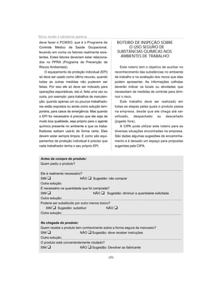 Riscos devido à substâncias químicas
deve fazer o PCMSO, que é o Programa de                   ROTEIRO DE INSPEÇÃO SOBRE
Controle Médico de Saúde Ocupacional,                           O USO SEGURO DE
levando em conta os fatores realmente exis-               SUBSTÂNCIAS QUÍMICAS NOS
tentes. Estes fatores deveriam estar relaciona-             AMBIENTES DE TRABALHO
dos no PPRA (Programa de Prevenção de
Riscos Ambientais).                                           Este roteiro tem o objetivo de auxiliar no
    O equipamento de proteção individual (EPI)           reconhecimento das substâncias no ambiente
só deve ser usado como último recurso, quando            de trabalho e na avaliação dos riscos que elas
todas as outras medidas não puderem ser                  podem apresentar. As informações colhidas
feitas. Por isso ele só deve ser indicado para           deverão indicar os locais ou atividades que
operações esporádicas, isto é, feita uma vez ou          necessitam de medidas de controle para dimi-
outra, por exemplo: para trabalhos de manuten-           nuir o risco.
ção; quando apenas um ou poucos trabalhado-                   Este trabalho deve ser realizado em
res estão expostos ou ainda como solução tem-            todas as etapas pelas quais o produto passa
porária, para casos de emergência. Mas quando            na empresa, desde que ele chega até ser
o EPI for necessário é preciso que ele seja de           utilizado, despachado ou descartado
muito boa qualidade, seja próprio para o agente          (jogado fora).
químico presente no ambiente e que os traba-                  A CIPA pode utilizar este roteiro para as
lhadores saibam usá-lo de forma certa. Eles              diversas situações encontradas na empresa.
devem estar sempre limpos. E como são equi-              São dadas algumas sugestões de encaminha-
pamentos de proteção individual é preciso que            mento e é deixado um espaço para propostas
cada trabalhador tenha o seu próprio EPI.                sugeridas pela CIPA.


 Antes da compra do produto:
 Quem pediu o produto?


 Ele é realmente necessário?
 SIM u                      NÃO u Sugestão: não comprar
 Outra solução:
 É necessário na quantidade que foi comprada?
 SIM u                               NÃO u Sugestão: diminuir a quantidade solicitada
 Outra solução:
 Poderia ser substituído por outro menos tóxico?
     SIM u Sugestão: substituir               NÃO u
 Outra solução:


 Na chegada do produto:
 Quem recebe o produto tem conhecimento sobre a forma segura de manuseio?
 SIM u                    NÃO u Sugestão: deve receber instruções
 Outra solução:
 O produto está convenientemente rotulado?
 SIM u                    NÃO u Sugestão: Devolver ao fabricante


                                                  -20-
 