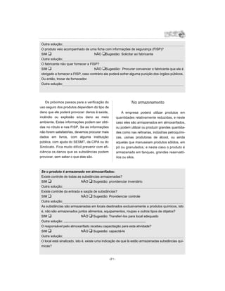 Outra solução:
 O produto veio acompanhado de uma ficha com informações de segurança (FISP)?
 SIM u                               NÃO uSugestão: Solicitar ao fabricante
 Outra solução:
 O fabricante não quer fornecer a FISP?
 SIM u                               NÃO uSugestão: Procurar convencer o fabricante que ele é
 obrigado a fornecer a FISP, caso contrário ele poderá sofrer alguma punição dos órgãos públicos.
 Ou então, trocar de fornecedor.
 Outra solução:




   Os próximos passos para a verificação do                        No armazenamento
uso seguro dos produtos dependem do tipo de
dano que ele poderá provocar: danos á saúde,                 A empresa poderá utilizar produtos em
incêndio ou explosão e/ou dano ao meio                   quantidades relativamente reduzidas, e neste
ambiente. Estas informações podem ser obti-              caso eles são armazenados em almoxarifados,
das no rótulo e nas FISP. Se as informações              ou podem utilizar ou produzir grandes quantida-
não forem satisfatórias, devemos procurar mais           des como nas refinarias, indústrias petroquími-
dados em livros, com alguma instituição                  cas, usinas produtoras de álcool, ou ainda
pública, com ajuda do SESMT, da CIPA ou do               aquelas que manuseiam produtos sólidos, em
Sindicato. Fica muito difícil prevenir com efi-          pó ou granulados, e neste caso o produto é
ciência os danos que as substâncias podem                armazenado em tanques, grandes reservató-
provocar, sem saber o que elas são.                      rios ou silos.



 Se o produto é armazenado em almoxarifados:
 Existe controle de todas as substâncias armazenadas?
 SIM u                             NÃO u Sugestão: providenciar inventário
 Outra solução:
 Existe controle da entrada e saqda de substâncias?
 SIM u                             NÃO u Sugestão: Providenciar controle
 Outra solução:
 As substâncias são armazenadas em locais destinados exclusivamente a produtos químicos, isto
 é, não são armazenados juntos alimentos, equipamentos, roupas e outros tipos de objetos?
 SIM u                             NÃO u Sugestão: Transferí-los para local adequado
 Outra solução: .........................................................................................
 O responsável pelo almoxarifado recebeu capacitação para esta atividade?
 SIM u                             NÃO u Sugestão: capacitá-lo
 Outra solução:
 O local está sinalizado, isto é, existe uma indicação de que lá estão armazenadas substâncias quí-
 micas?


                                                  -21-
 