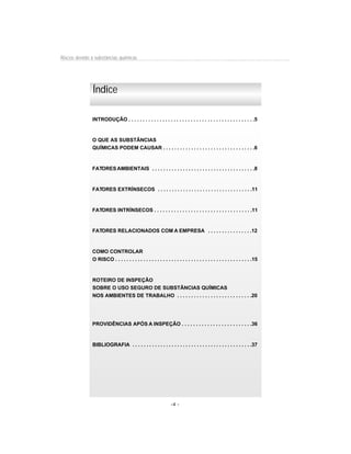 Riscos devido à substâncias químicas




               Índice

              INTRODUÇÃO . . . . . . . . . . . . . . . . . . . . . . . . . . . . . . . . . . . . . . . . . . . . .5



              O QUE AS SUBSTÂNCIAS
              QUÍMICAS PODEM CAUSAR . . . . . . . . . . . . . . . . . . . . . . . . . . . . . . . . .6



              FATORES AMBIENTAIS . . . . . . . . . . . . . . . . . . . . . . . . . . . . . . . . . . . . .8



               FATORES EXTRÍNSECOS . . . . . . . . . . . . . . . . . . . . . . . . . . . . . . . . . .11



              FATORES INTRÍNSECOS . . . . . . . . . . . . . . . . . . . . . . . . . . . . . . . . . . .11



              FATORES RELACIONADOS COM A EMPRESA . . . . . . . . . . . . . . . .12



              COMO CONTROLAR
              O RISCO . . . . . . . . . . . . . . . . . . . . . . . . . . . . . . . . . . . . . . . . . . . . . . . . .15



               ROTEIRO DE INSPEÇÃO
               SOBRE O USO SEGURO DE SUBSTÂNCIAS QUÍMICAS
               NOS AMBIENTES DE TRABALHO . . . . . . . . . . . . . . . . . . . . . . . . . . .20




              PROVIDÊNCIAS APÓS A INSPEÇÃO . . . . . . . . . . . . . . . . . . . . . . . . .36



               BIBLIOGRAFIA . . . . . . . . . . . . . . . . . . . . . . . . . . . . . . . . . . . . . . . . . . .37




                                                                -4 -
 
