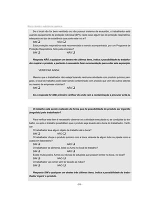 Riscos devido à substâncias químicas

    Se o local não for bem ventilado ou não possuir sistema de exaustão, o trabalhador está
 usando equipamento de proteção individual (EPI), neste caso algum tipo de proteção respiratória,
 adequada ao tipo de substância que pode estar no ar?
    SIM u                    NÃO u
    Esta proteção respiratória está recomendada e sendo acompanhada, por um Programa de
 Proteção Respiratória, feito pela empresa?
    SIM u                            NÃO u


    Resposta NÃO a qualquer um destes três últimos itens, indica a possibilidade do trabalha -
 dor respirar o produto, e portanto é necessário fazer recomendação para evitar esta exposição.


           VERIFICAR AINDA:


    Mesmo que o trabalhador não esteja fazendo nenhuma atividade com produto químico peri-
 goso, o local do trabalho pode estar sendo contaminado com produto que vem de outros setores
 ou mesmo de empresas vizinhas?
    SIM u                            NÃO u


     Se a resposta for SIM, primeiro verificar de onde vem a contaminação e procurar evitá-la.




    O trabalho está sendo realizado de forma que há possibilidade do produto ser ingerido
 (engolido) pelo trabalhador?


     Para verificar este item é necessário observar se a atividade executada ou as condições do tra-
 balho, ou após o trabalho possibilitam que o produto seja levado até a boca do trabalhador. Verifi-
 car:
     O trabalhador leva algum objeto de trabalho até a boca?
     SIM u                    NÃO u
     O trabalhador chupa o produto químico com a boca, através de algum tubo ou pipeta como a
 usada em laboratório?
     SIM u                            NÃO u
     O trabalhador se alimenta, bebe ou fuma no local de trabalho?
     SIM u                            NÃO u
     Existe muita poeira, fumos ou névoas de soluções que possam entrar na boca, no local?
     SIM u                    NÃO u
     O trabalhador vai comer sem ter lavado as mãos?
     SIM u                    NÃO u


    Resposta SIM a qualquer um destes três últimos itens, indica a possibilidade do traba -
 lhador ingerir o produto.


                                                -28 -
 