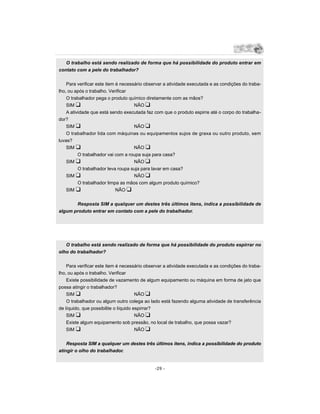 O trabalho está sendo realizado de forma que há possibilidade do produto entrar em
contato com a pele do trabalhador?


    Para verificar este item é necessário observar a atividade executada e as condições do traba-
lho, ou após o trabalho. Verificar
    O trabalhador pega o produto químico diretamente com as mãos?
    SIM u                            NÃO u
    A atividade que está sendo executada faz com que o produto espirre até o corpo do trabalha-
dor?
    SIM u                            NÃO u
    O trabalhador lida com máquinas ou equipamentos sujos de graxa ou outro produto, sem
luvas?
    SIM u                            NÃO u
          O trabalhador vai com a roupa suja para casa?
    SIM u                            NÃO u
          O trabalhador leva roupa suja para lavar em casa?
    SIM u                            NÃO u
          O trabalhador limpa as mãos com algum produto químico?
    SIM u                    NÃO u


       Resposta SIM a qualquer um destes três últimos itens, indica a possibilidade de
algum produto entrar em contato com a pele do trabalhador.




   O trabalho está sendo realizado de forma que há possibilidade do produto espirrar no
olho do trabalhador?


    Para verificar este item é necessário observar a atividade executada e as condições do traba-
lho, ou após o trabalho. Verificar
    Existe possibilidade de vazamento de algum equipamento ou máquina em forma de jato que
possa atingir o trabalhador?
    SIM u                              NÃO u
    O trabalhador ou algum outro colega ao lado está fazendo alguma atividade de transferência
de líquido, que possibilite o líquido espirrar?
    SIM u                              NÃO u
    Existe algum equipamento sob pressão, no local de trabalho, que possa vazar?
    SIM u                              NÃO u


    Resposta SIM a qualquer um destes três últimos itens, indica a possibilidade do produto
atingir o olho do trabalhador.


                                              -29 -
 