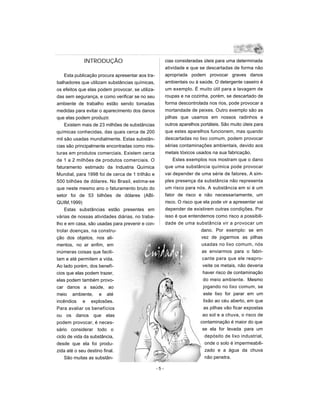 INTRODUÇÃO                                 cias consideradas úteis para uma determinada
                                                        atividade e que se descartadas de forma não
    Esta publicação procura apresentar aos tra-         apropriada podem provocar graves danos
balhadores que utilizam substâncias químicas,           ambientais ou à saúde. O detergente caseiro é
os efeitos que elas podem provocar, se utiliza-         um exemplo. É muito útil para a lavagem de
das sem segurança, e como verificar se no seu           roupas e na cozinha, porém, se descartado de
ambiente de trabalho estão sendo tomadas                forma descontrolada nos rios, pode provocar a
medidas para evitar o aparecimento dos danos            mortandade de peixes. Outro exemplo são as
que elas podem produzir.                                pilhas que usamos em nossos radinhos e
    Existem mais de 23 milhões de substâncias           outros aparelhos portáteis. São muito úteis para
químicas conhecidas, das quais cerca de 200             que estes aparelhos funcionem, mas quando
mil são usadas mundialmente. Estas substân-             descartadas no lixo comum, podem provocar
cias são principalmente encontradas como mis-           sérias contaminações ambientais, devido aos
turas em produtos comerciais. Existem cerca             metais tóxicos usados na sua fabricação.
de 1 a 2 milhões de produtos comerciais. O                  Estes exemplos nos mostram que o dano
faturamento estimado da Industria Química               que uma substância química pode provocar
Mundial, para 1998 foi de cerca de 1 trilhão e          vai depender de uma série de fatores. A sim-
500 bilhões de dólares. No Brasil, estima-se            ples presença da substância não representa
que neste mesmo ano o faturamento bruto do              um risco para nós. A substância em si é um
setor foi de 53 bilhões de dólares (ABI-                fator de risco e não necessariamente, um
QUIM,1999)                                              risco. O risco que ela pode vir a apresentar vai
    Estas substâncias estão presentes em                depender de existirem outras condições. Por
várias de nossas atividades diárias, no traba-          isso é que entendemos como risco a possibili-
lho e em casa, são usadas para prevenir e con-          dade de uma substância vir a provocar um
trolar doenças, na constru-                                               dano. Por exemplo: se em
ção dos objetos, nos ali-                                                 vez de jogarmos as pilhas
mentos, no ar enfim, em                                                   usadas no lixo comum, nós
inúmeras coisas que facili-                                               as enviarmos para o fabri-
tam e até permitem a vida.                                                cante para que ele reapro-
Ao lado porém, dos benefí-                                                 veite os metais, não deveria
cios que elas podem trazer,                                                haver risco de contaminação
elas podem também provo-                                                   do meio ambiente. Mesmo
car danos a saúde, ao                                                      jogando no lixo comum, se
meio ambiente, e até                                                       este lixo for parar em um
incêndios e explosões.                                                     lixão ao céu aberto, em que
Para avaliar os benefícios                                                 as pilhas vão ficar expostas
ou os danos que elas                                                       ao sol e a chuva, o risco de
podem provocar, é neces-                                                 contaminação é maior do que
sário considerar todo o                                                   se ela for levada para um
ciclo de vida da substância,                                                depósito de lixo industrial,
desde que ela foi produ-                                                    onde o solo é impermeabili-
zida até o seu destino final.                                               zado e a água da chuva
    São muitas as substân-                                                  não penetra.

                                                  -5-
 