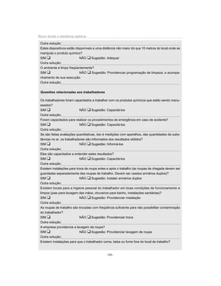 Riscos devido à substâncias químicas

 Outra solução:
 Estes dispositivos estão disponíveis a uma distância não maior do que 10 metros do local onde se
 manipula o produto químico?
 SIM u                       NÃO u Sugestão: Adequar
 Outra solução:
 O ambiente é limpo freqüentemente?
 SIM u                       NÃO u Sugestão: Providenciar programação de limpeza, e acompa-
 nhamento de sua execução
 Outra solução:


 Questões relacionadas aos trabalhadores

 Os trabalhadores foram capacitados a trabalhar com os produtos químicos que estão sendo manu-
 seados?
 SIM u                       NÃO u Sugestão: Capacitá-los
 Outra solução:
 Foram capacitados para realizar os procedimentos de emergência em caso de acidente?
 SIM u                       NÃO u Sugestão: Capacitá-los
 Outra solução:
 Se são feitas avaliações quantitativas, isto é medições com aparelhos, das quantidades de subs-
 tâncias no ar, os trabalhadores são informados dos resultados obtidos?
 SIM u                       NÃO u Sugestão: Informá-los
 Outra solução:
 Eles são capacitados a entender estes resultados?
 SIM u                       NÃO u Sugestão: Capacitá-los
 Outra solução:
 Existem instalações para troca de roupa antes e após o trabalho (as roupas de chegada devem ser
 guardadas separadamente das roupas de trabalho. Devem ser usados armários duplos)?
 SIM u                       NÃO u Sugestão: Instalar armários duplos
 Outra solução:
 Existem locais para a higiene pessoal do trabalhador em boas condições de funcionamento e
 limpos (pias para lavagem das mãos, chuveiros para banho, instalações sanitárias)?
 SIM u                       NÃO u Sugestão: Providenciar instalação
 Outra solução:
 As roupas de trabalho são trocadas com freqüência suficiente para não possibilitar contaminação
 do trabalhador?
 SIM u                       NÃO u Sugestão: Providenciar troca
 Outra solução:
 A empresa providencia a lavagem da roupa?
 SIM u                       NÃO u Sugestão: Providenciar lavagem de roupa
 Outra solução:
 Existem instalações para que o trabalhador coma, beba ou fume fora do local de trabalho?


                                              -34-
 
