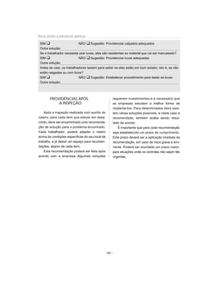 Riscos devido à substâncias químicas

 SIM u                      NÃO u Sugestão: Providenciar calçados adequados
 Outra solução:
 Se o trabalhador necessita usar luvas, elas são resistentes ao material que vai ser manuseado?
 SIM u                      NÃO u Sugestão: Providenciar luvas adequadas
 Outra solução:
 Antes de usar, os trabalhadores testam para saber se elas estão em bom estado, isto é, se não
 estão rasgadas ou com furos?
 SIM u                      NÃO u Sugestão: Estabelecer procedimento para testar as luvas
 Outra solução:




         PROVIDÊNCIAS APÓS                               requerem investimentos e é necessário que
             A INSPEÇÃO                                  as empresas estudem a melhor forma de
                                                         implantá-los. Para determinados itens exis-
    Após a inspeção realizada com auxílio do             tem várias soluções possíveis, e neste caso a
roteiro, para cada item que estiver em desa-             recomendada, também acaba sendo resul-
cordo, deve ser encaminhado uma recomenda-               tado de acordo.
ção de solução para o problema encontrado.                  É importante que para cada recomendação
Cada trabalhador, poderá adaptar o roteiro               seja estabelecido um prazo de cumprimento.
acima às condições específicas do seu local de           Este prazo deverá ser a aplicação imediata da
trabalho, e já deixar um espaço para recomen-            recomendação, em caso de risco grave e emi-
dações, abaixo de cada item.                             nente. Poderá ser acordado um prazo maior,
    Esta recomendação poderá ser feita após              para situações onde os controles não sejam tão
acordo com a empresa. Algumas soluções                   urgentes.




                                                 -36 -
 