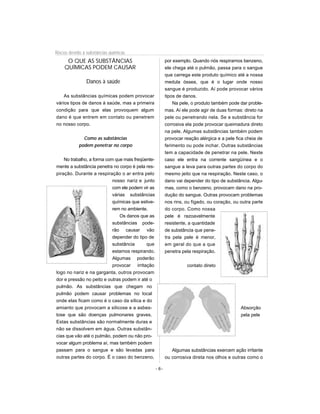 Riscos devido à substâncias químicas
     O QUE AS SUBSTÂNCIAS                                 por exemplo. Quando nós respiramos benzeno,
    QUÍMICAS PODEM CAUSAR                                 ele chega até o pulmão, passa para o sangue
                                                          que carrega este produto químico até a nossa
                Danos à saúde                             medula óssea, que é o lugar onde nosso
                                                          sangue é produzido. Aí pode provocar vários
    As substâncias químicas podem provocar                tipos de danos.
vários tipos de danos à saúde, mas a primeira                 Na pele, o produto também pode dar proble-
condição para que elas provoquem algum                    mas. Aí ele pode agir de duas formas: direto na
dano é que entrem em contato ou penetrem                  pele ou penetrando nela. Se a substância for
no nosso corpo.                                           corrosiva ela pode provocar queimadura direto
                                                          na pele. Algumas substâncias também podem
              Como as substâncias                         provocar reação alérgica e a pele fica cheia de
            podem penetrar no corpo                       ferimento ou pode inchar. Outras substâncias
                                                          tem a capacidade de penetrar na pele, Neste
    No trabalho, a forma com que mais freqüente-          caso ele entra na corrente sangüínea e o
mente a substância penetra no corpo é pela res-           sangue a leva para outras partes do corpo do
piração. Durante a respiração o ar entra pelo             mesmo jeito que na respiração. Neste caso, o
                            nosso nariz e junto           dano vai depender do tipo de substância. Algu-
                            com ele podem vir as          mas, como o benzeno, provocam dano na pro-
                            várias substâncias            dução do sangue. Outras provocam problemas
                            químicas que estive-          nos rins, ou fígado, ou coração, ou outra parte
                            rem no ambiente.              do corpo. Como nossa
                                Os danos que as           pele é razoavelmente
                            substâncias pode-             resistente, a quantidade
                            rão causar vão                de substância que pene-
                            depender do tipo de           tra pela pele é menor,
                            substância      que           em geral do que a que
                            estamos respirando.           penetra pela respiração.
                            Algumas poderão
                            provocar irritação                      contato direto
logo no nariz e na garganta, outros provocam
dor e pressão no peito e outras podem ir até o
pulmão. As substâncias que chegam no
pulmão podem causar problemas no local
onde elas ficam como é o caso da sílica e do
amianto que provocam a silicose e a asbes-                                                    Absorção
tose que são doenças pulmonares graves.                                                       pela pele
Estas substâncias são normalmente duras e
não se dissolvem em água. Outras substân-
cias que vão até o pulmão, podem ou não pro-
vocar algum problema aí, mas também podem
passam para o sangue e são levadas para                      Algumas substâncias exercem ação irritante
outras partes do corpo. É o caso do benzeno,              ou corrosiva direta nos olhos e outras como o

                                                   - 6-
 