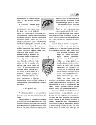 álcool metílico ou metanol, quando                                   parte do corpo, ou queimaduras no
caem no olho podem provocar                                          nosso nariz, até na garganta, se nós
cegueira.                                                            respirarmos o gás que sai do frasco.
    A substância também pode                                             Quando nós usamos uma tinta
penetrar no nosso corpo pela                                         com solvente que tem um cheiro
forma digestiva isto é, pela boca.                                   forte, se nós respirarmos este
Em geral isto ocorre acidental-                                      vapor que sai da tinta, nós podere-
mente, por contaminação quando se tem o                  mos ter dor de cabeça, tontura, enjôo, podere-
hábito de comer, beber ou fumar no ambiente              mos sentir dificuldade para dormir, fraqueza, e
de trabalho, ou devido a formas inadequadas              com o tempo poderemos ter perda de memó-
de trabalho, como a prática que ainda se vê              ria e outros sintomas que podem ser devido ao
em alguns laboratórios onde o trabalhador faz            solvente.
transferência de líqüidos sifonando-os (chu-                 Existem algumas doenças devido ao tra-
pando-os) com a boca. É o que ocorre                     balho sem cuidado com produto químico,
também, quando se chupa gasolina do carro                que às vezes só aparecem depois de muitos
com um tubinho de plástico. Neste caso a                 anos de trabalho. Nestes casos podem apa-
substância pode provocar quei-                                        recer problemas na pele, no estô-
madura ou irritação já na boca, ou                                    mago, rins, fígado, no sangue.
no caminho entre a boca e o estô-                                     Alguns      destes     problemas,
mago. Algumas não provocam                                            quando      descobertos       pelos
estes tipos de problemas neste                                        médico em tempo, podem ser
locais, mas vão ser levadas, pelo                                     curados, às vezes, com medica-
sangue, para outras partes do                                         mentos, e outras com simples
corpo. Por isso que depois que                                        afastamento do trabalhador do
tomamos alguma bebida alcoó-                                          contato com a substância. Mas
lica, depois de algum tempo, ela é                                    mesmo no caso das doenças que
absorvida, o sangue carrega o                                         podem ser curadas com medica-
álcool até o nosso sistema ner-                                       mento, é necessário que o traba-
voso e ficamos com os sintomas                                        lhador não fique mais em
de bebedeira: tontura, euforia, mudança de               ambiente contaminado porque senão, ele
personalidade e muitas vezes uma grande dor              ficará novamente doente, normalmente mais
de cabeça.                                               rapidamente do que na primeira vez. A s
                                                         vezes, podem aparecer doenças graves
          Como podem afetar                              como o câncer, que nem sempre tem cura.
                                                             Nem sempre é fácil para o médico, descobrir
    A ação da substância no corpo, então vai             que uma doença é devido ao trabalho com um
depender muito das suas características quí-             produto químico. Isto porque o que o trabalha-
micas.                                                   dor sente são dores e queixas que podem ter
    Se a substância for, por exemplo, um ácido           outras causas e que podem atrapalhar o
forte, como o ácido muriático usado para limpar          médico. Por exemplo, se um trabalhador vai ao
restos de cimento quando se faz uma aplicação            médico se queixando de dor de cabeça, tontura,
de cerâmica no chão, podem ocorrer queima-               que não consegue dormir a noite, que anda
duras na pele, se o ácido cair na mão ou outra           muito irritado, o médico pode achar que ele

                                                  -7 -
 