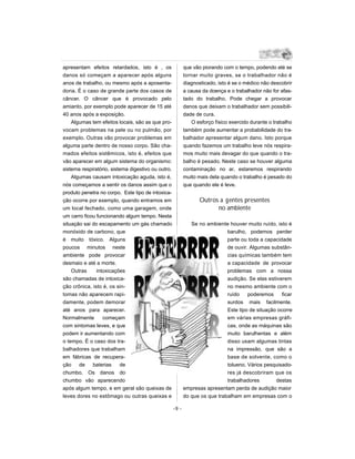 apresentam efeitos retardados, isto é , os                 que vão piorando com o tempo, podendo até se
danos só começam a aparecer após alguns                    tornar muito graves, se o trabalhador não é
anos de trabalho, ou mesmo após a aposenta-                diagnosticado, isto é se o médico não descobrir
doria. É o caso de grande parte dos casos de               a causa da doença e o trabalhador não for afas-
câncer. O câncer que é provocado pelo                      tado do trabalho. Pode chegar a provocar
amianto, por exemplo pode aparecer de 15 até               danos que deixam o trabalhador sem possibili-
40 anos após a exposição.                                  dade de cura.
    Algumas tem efeitos locais, são as que pro-                O esforço físico exercido durante o trabalho
vocam problemas na pele ou no pulmão, por                  também pode aumentar a probabilidade do tra-
exemplo. Outras vão provocar problemas em                  balhador apresentar algum dano. Isto porque
alguma parte dentro de nosso corpo. São cha-               quando fazemos um trabalho leve nós respira-
mados efeitos sistêmicos, isto é, efeitos que              mos muito mais devagar do que quando o tra-
vão aparecer em algum sistema do organismo:                balho é pesado. Neste caso se houver alguma
sistema respiratório, sistema digestivo ou outro.          contaminação no ar, estaremos respirando
    Algumas causam intoxicação aguda, isto é,              muito mais dela quando o trabalho é pesado do
nós começamos a sentir os danos assim que o                que quando ele é leve.
produto penetra no corpo. Este tipo de intoxica-
ção ocorre por exemplo, quando entramos em                        Outros a gentes presentes
um local fechado, como uma garagem, onde                                no ambiente
um carro ficou funcionando algum tempo. Nesta
situação sai do escapamento um gás chamado                    Se no ambiente houver muito ruído, isto é
monóxido de carbono, que                                                     barulho, podemos perder
é muito tóxico. Alguns                                                       parte ou toda a capacidade
poucos minutos neste                                                         de ouvir. Algumas substân-
ambiente pode provocar                                                       cias químicas também tem
desmaio e até a morte.                                                       a capacidade de provocar
    Outras     intoxicações                                                  problemas com a nossa
são chamadas de intoxica-                                                    audição. Se elas estiverem
ção crônica, isto é, os sin-                                                 no mesmo ambiente com o
tomas não aparecem rapi-                                                     ruído    poderemos      ficar
damente, podem demorar                                                       surdos mais facilmente.
até anos para aparecer.                                                      Este tipo de situação ocorre
Normalmente       começam                                                    em várias empresas gráfi-
com sintomas leves, e que                                                    cas, onde as máquinas são
podem ir aumentando com                                                      muito barulhentas e além
o tempo. É o caso dos tra-                                                   disso usam algumas tintas
balhadores que trabalham                                                     na impressão, que são a
em fábricas de recupera-                                                     base de solvente, como o
ção    de    baterias     de                                                 tolueno. Vários pesquisado-
chumbo. Os danos do                                                          res já descobriram que os
chumbo vão aparecendo                                                        trabalhadores        destas
após algum tempo, e em geral são queixas de                empresas apresentam perda de audição maior
leves dores no estômago ou outras queixas e                do que os que trabalham em empresas com o

                                                    -9 -
 
