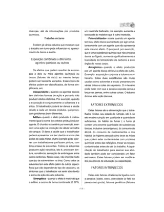 doenças, até de intoxicações por produtos                     um inseticida fosforado, por exemplo, aumenta a
químicos.                                                     toxicidade do malation que é outro inseticida.
            Trabalho em turno                                     Potencializador- ocorre quando um agente
                                                              tem seu efeito tóxico aumentado por agir simul-
    Existem já vários estudos que mostram que                 taneamente com um agente que não apresenta
o trabalho em turno pode influenciar no apareci-              este mesmo efeito. O propanol, por exemplo,
mento de danos a saúde.                                       que é uma substância química que não provoca
                                                              danos ao fígado, aumenta significativamente a
 Exposição combinada a diferentes                             toxicidade do tetracloreto de carbono a este
    ag entes químicos ou outros                               órgão do nosso corpo.
                                                                  Antagônico - quando o efeito produzido
     Os efeitos que podem resultar de exposi-                 por um agente tóxico diminui o efeito do outro.
ção a dois ou mais agentes químicos ou                        Exemplo: exposição conjunta a tolueno e n-
outros (fatores de risco) ao mesmo tempo                      hexano. Estas duas substâncias são muito
podem ser bastante variados. Esses tipos de                   usadas como solventes e estão presentes em
efeitos podem ser classificados, de forma sim-                várias tintas e colas de sapateiro. O n-hexano
plificada, em:                                                pode fazer com que a pessoa exposta perca a
     Independente - quando os agentes tóxicos                 força nas pernas, entre outras coisas. O tolueno
tem distintas formas de ação e portanto vão                   diminui esta ação danosa.
produzir efeitos distintos. Por exemplo, quando
a exposição é conjuntamente a solventes e a
                                                                    FATORES EXTRÍNSECOS
sílica. O trabalhador poderá ter danos a saúde
devido a cada um destes produtos, que provo-                      Estes fatores são a alimentação que o traba-
cam problemas bem diferentes.                                 lhador recebe, seu estado de nutrição, isto é, se
     Aditivo - quando o efeito produzido é pratica-           ele recebe nutrição em qualidade e quantidade
mente igual à soma dos efeitos produzidos por                 suficientes, do hábito de fumar ( o fumo já
agente. O chumbo e o arsênio por exemplo, exer-               contém uma enorme quantidade de substâncias
cem uma ação na produção da célula vermelha                   tóxicas, inclusive cancerígenas), do consumo de
do sangue. O dano a saúde que o trabalhador                   álcool, do consumo de medicamentos e dos
poderá apresentar vai ser devido a soma das                   hábitos de higiene pessoal como lavar as mãos
ações de cada metal. Outro exemplo pode ocor-                 que podem estar contaminadas com produtos
rer com trabalhadores que fazem pintura, com                  químicos antes das refeições, trocar as roupas
tinta a base de solventes. Todos os solventes                 contaminadas antes de sair do trabalho. A capa-
possuem ação narcótica, isto é, provocam ton-                 citação do trabalhador para exercer sua ativi-
tura, sonolência, sensação de embriagues entre                dade também pode ser considerado um fator
outros sintomas. Nesse caso, não importa muito                extrínseco. Estes fatores podem ser modifica-
que tipo de solvente tem na tinta. Como todos os              dos ou através de educação ou capacitação.
solventes tem este efeito (além de outros especí-
ficos que vão depender do tipo de cada um), os                      FATORES INTRÍNSECOS
sintomas que o trabalhador vai sentir são devido
a soma da ação de cada solvente.                                 Estes são fatores diretamente ligados com
      Sinergético - quando o efeito é maior do que            a pessoa: idade, sexo, obesidade (o fato da
o aditivo, e ocorre de forma combinada. O EPN,                pessoa ser gorda), fatores genéticos (fatores

                                                      -11 -
 