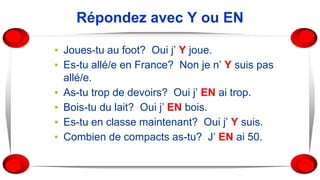 Répondez avec Y ou EN
▪ Joues-tu au foot? Oui j’ Y joue.
▪ Es-tu allé/e en France? Non je n’ Y suis pas
allé/e.
▪ As-tu trop de devoirs? Oui j’ EN ai trop.
▪ Bois-tu du lait? Oui j’ EN bois.
▪ Es-tu en classe maintenant? Oui j’ Y suis.
▪ Combien de compacts as-tu? J’ EN ai 50.
 