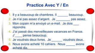 Practice Avec Y / En
1. Il y a beaucoup de chambres. Il ______ beaucoup.
2. Je n’ai pas assez d’argent. Je ________ pas assez.
3. Mon copain m’a envoyé un e-mail. Je dois ___
répondre.
4. J’ai passé des merveilleuses vacances en France.
J’____ pense beaucoup.
5. Je voudrais deux livres. Je ______ voudrais deux.
6. Nous avons acheté 10 cahiers. Nous _____ avons
acheté dix.
 